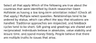 Select all that apply Which of the following are true about the countries that were identified by Dutch researcher Geert Hofstede as having a low long-term orientation index? (Check all that apply.) Multiple select question. Relationships tend to be ordered by status, which can affect the way that situations are handled. Traditional approaches are respected, and feedback cycles tend to be short. Gift giving and greetings are shared and reciprocated. Individuals believe in absolutes, value stability and leisure time, and spend money freely. People believe that there are multiple truths to issues that arise.