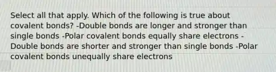 Select all that apply. Which of the following is true about covalent bonds? -Double bonds are longer and stronger than single bonds -Polar covalent bonds equally share electrons -Double bonds are shorter and stronger than single bonds -Polar covalent bonds unequally share electrons