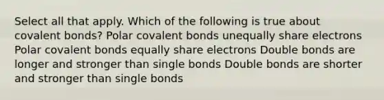 Select all that apply. Which of the following is true about covalent bonds? Polar covalent bonds unequally share electrons Polar covalent bonds equally share electrons Double bonds are longer and stronger than single bonds Double bonds are shorter and stronger than single bonds