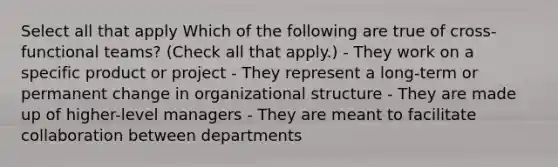 Select all that apply Which of the following are true of cross-functional teams? (Check all that apply.) - They work on a specific product or project - They represent a long-term or permanent change in organizational structure - They are made up of higher-level managers - They are meant to facilitate collaboration between departments