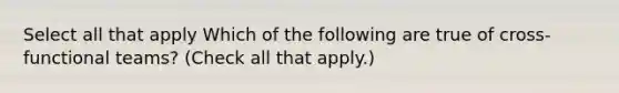 Select all that apply Which of the following are true of cross-functional teams? (Check all that apply.)