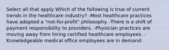 Select all that apply Which of the following is true of current trends in the healthcare industry? -Most healthcare practices have adopted a "not-for-profit" philosophy. -There is a shift of payment responsibility to providers. -Physician practices are moving away from hiring certified healthcare employees. -Knowledgeable medical office employees are in demand.