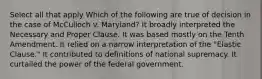 Select all that apply Which of the following are true of decision in the case of McCulloch v. Maryland? It broadly interpreted the Necessary and Proper Clause. It was based mostly on the Tenth Amendment. It relied on a narrow interpretation of the "Elastic Clause." It contributed to definitions of national supremacy. It curtailed the power of the federal government.