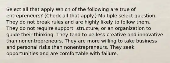 Select all that apply Which of the following are true of entrepreneurs? (Check all that apply.) Multiple select question. They do not break rules and are highly likely to follow them. They do not require support, structure, or an organization to guide their thinking. They tend to be less creative and innovative than nonentrepreneurs. They are more willing to take business and personal risks than nonentrepreneurs. They seek opportunities and are comfortable with failure.