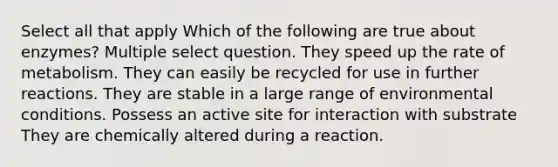 Select all that apply Which of the following are true about enzymes? Multiple select question. They speed up the rate of metabolism. They can easily be recycled for use in further reactions. They are stable in a large range of environmental conditions. Possess an active site for interaction with substrate They are chemically altered during a reaction.