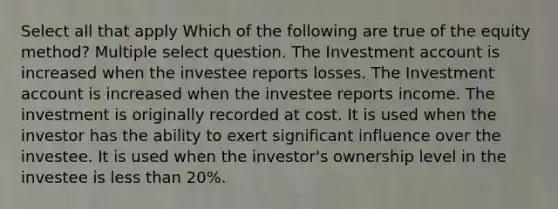 Select all that apply Which of the following are true of the equity method? Multiple select question. The Investment account is increased when the investee reports losses. The Investment account is increased when the investee reports income. The investment is originally recorded at cost. It is used when the investor has the ability to exert significant influence over the investee. It is used when the investor's ownership level in the investee is less than 20%.