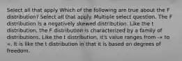 Select all that apply Which of the following are true about the F distribution? Select all that apply. Multiple select question. The F distribution is a negatively skewed distribution. Like the t distribution, the F distribution is characterized by a family of distributions. Like the t distribution, it's value ranges from -∝ to ∝. It is like the t distribution in that it is based on degrees of freedom.