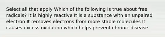 Select all that apply Which of the following is true about free radicals? It is highly reactive It is a substance with an unpaired electron It removes electrons from more stable molecules It causes excess oxidation which helps prevent chronic disease