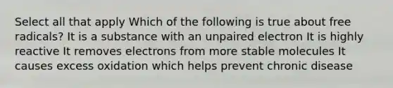 Select all that apply Which of the following is true about free radicals? It is a substance with an unpaired electron It is highly reactive It removes electrons from more stable molecules It causes excess oxidation which helps prevent chronic disease