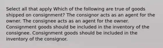 Select all that apply Which of the following are true of goods shipped on consignment? The consignor acts as an agent for the owner. The consignee acts as an agent for the owner. Consignment goods should be included in the inventory of the consignee. Consignment goods should be included in the inventory of the consignor.