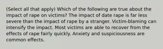 (Select all that apply) Which of the following are true about the impact of rape on victims? The impact of date rape is far less severe than the impact of rape by a stranger. Victim-blaming can intensify the impact. Most victims are able to recover from the effects of rape fairly quickly. Anxiety and suspiciousness are common effects.