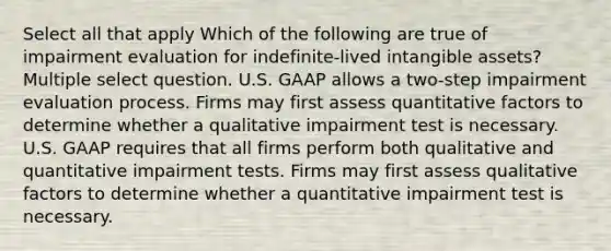 Select all that apply Which of the following are true of impairment evaluation for indefinite-lived intangible assets? Multiple select question. U.S. GAAP allows a two-step impairment evaluation process. Firms may first assess quantitative factors to determine whether a qualitative impairment test is necessary. U.S. GAAP requires that all firms perform both qualitative and quantitative impairment tests. Firms may first assess qualitative factors to determine whether a quantitative impairment test is necessary.