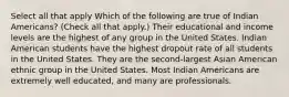 Select all that apply Which of the following are true of Indian Americans? (Check all that apply.) Their educational and income levels are the highest of any group in the United States. Indian American students have the highest dropout rate of all students in the United States. They are the second-largest Asian American ethnic group in the United States. Most Indian Americans are extremely well educated, and many are professionals.