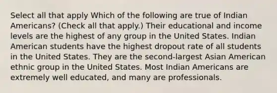 Select all that apply Which of the following are true of Indian Americans? (Check all that apply.) Their educational and income levels are the highest of any group in the United States. Indian American students have the highest dropout rate of all students in the United States. They are the second-largest Asian American ethnic group in the United States. Most Indian Americans are extremely well educated, and many are professionals.