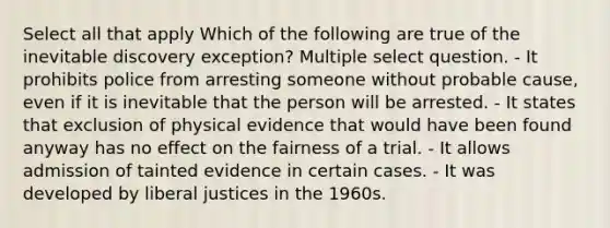 Select all that apply Which of the following are true of the inevitable discovery exception? Multiple select question. - It prohibits police from arresting someone without probable cause, even if it is inevitable that the person will be arrested. - It states that exclusion of physical evidence that would have been found anyway has no effect on the fairness of a trial. - It allows admission of tainted evidence in certain cases. - It was developed by liberal justices in the 1960s.