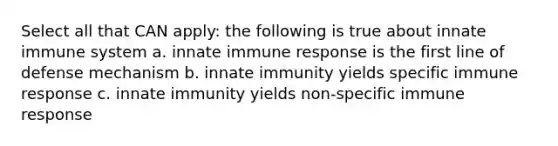 Select all that CAN apply: the following is true about innate immune system a. innate immune response is the first line of defense mechanism b. innate immunity yields specific immune response c. innate immunity yields non-specific immune response