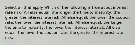 Select all that apply Which of the following is true about interest rate risk? All else equal, the longer the time to maturity, the greater the interest rate risk. All else equal, the lower the coupon rate, the lower the interest rate risk. All else equal, the longer the time to maturity, the lower the interest rate risk. All else equal, the lower the coupon rate, the greater the interest rate risk.