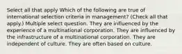 Select all that apply Which of the following are true of international selection criteria in management? (Check all that apply.) Multiple select question. They are influenced by the experience of a multinational corporation. They are influenced by the infrastructure of a multinational corporation. They are independent of culture. They are often based on culture.