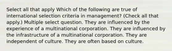 Select all that apply Which of the following are true of international selection criteria in management? (Check all that apply.) Multiple select question. They are influenced by the experience of a multinational corporation. They are influenced by the infrastructure of a multinational corporation. They are independent of culture. They are often based on culture.