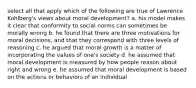 select all that apply which of the following are true of Lawrence Kohlberg's views about moral development? a. his model makes it clear that conformity to social norms can sometimes be morally wrong b. he found that there are three motivations for moral decisions, and that they correspond with three levels of reasoning c. he argued that moral growth is a matter of incorporating the values of one's society d. he assumed that moral development is measured by how people reason about right and wrong e. he assumed that moral development is based on the actions or behaviors of an individual