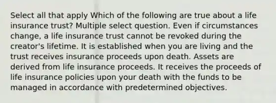 Select all that apply Which of the following are true about a life insurance trust? Multiple select question. Even if circumstances change, a life insurance trust cannot be revoked during the creator's lifetime. It is established when you are living and the trust receives insurance proceeds upon death. Assets are derived from life insurance proceeds. It receives the proceeds of life insurance policies upon your death with the funds to be managed in accordance with predetermined objectives.