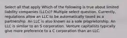 Select all that apply Which of the following is true about limited liability companies (LLCs)? Multiple select question. Currently, regulations allow an LLC to be automatically taxed as a partnership. An LLC is also known as a sole proprietorship. An LLC is similar to an S corporation. Venture capitalists typically give more preference to a C corporation than an LLC.