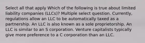 Select all that apply Which of the following is true about limited liability companies (LLCs)? Multiple select question. Currently, regulations allow an LLC to be automatically taxed as a partnership. An LLC is also known as a sole proprietorship. An LLC is similar to an S corporation. Venture capitalists typically give more preference to a C corporation than an LLC.