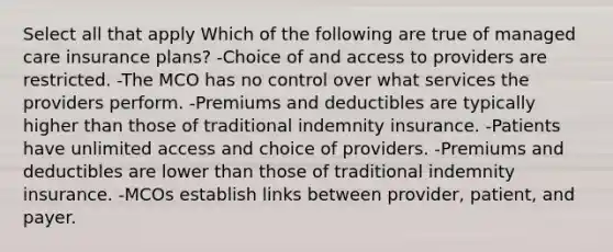 Select all that apply Which of the following are true of managed care insurance plans? -Choice of and access to providers are restricted. -The MCO has no control over what services the providers perform. -Premiums and deductibles are typically higher than those of traditional indemnity insurance. -Patients have unlimited access and choice of providers. -Premiums and deductibles are lower than those of traditional indemnity insurance. -MCOs establish links between provider, patient, and payer.