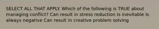 SELECT ALL THAT APPLY. Which of the following is TRUE about managing conflict? Can result in stress reduction Is inevitable Is always negative Can result in creative problem solving