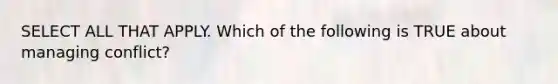 SELECT ALL THAT APPLY. Which of the following is TRUE about managing conflict?