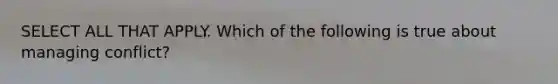 SELECT ALL THAT APPLY. Which of the following is true about managing conflict?