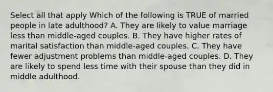 Select all that apply Which of the following is TRUE of married people in late adulthood? A. They are likely to value marriage less than middle-aged couples. B. They have higher rates of marital satisfaction than middle-aged couples. C. They have fewer adjustment problems than middle-aged couples. D. They are likely to spend less time with their spouse than they did in middle adulthood.