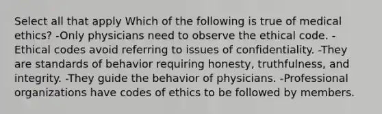 Select all that apply Which of the following is true of medical ethics? -Only physicians need to observe the ethical code. -Ethical codes avoid referring to issues of confidentiality. -They are standards of behavior requiring honesty, truthfulness, and integrity. -They guide the behavior of physicians. -Professional organizations have codes of ethics to be followed by members.