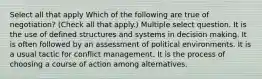 Select all that apply Which of the following are true of negotiation? (Check all that apply.) Multiple select question. It is the use of defined structures and systems in decision making. It is often followed by an assessment of political environments. It is a usual tactic for conflict management. It is the process of choosing a course of action among alternatives.