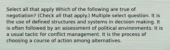 Select all that apply Which of the following are true of negotiation? (Check all that apply.) Multiple select question. It is the use of defined structures and systems in decision making. It is often followed by an assessment of political environments. It is a usual tactic for conflict management. It is the process of choosing a course of action among alternatives.