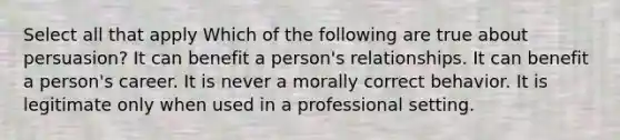 Select all that apply Which of the following are true about persuasion? It can benefit a person's relationships. It can benefit a person's career. It is never a morally correct behavior. It is legitimate only when used in a professional setting.