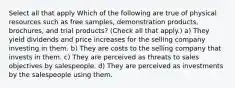 Select all that apply Which of the following are true of physical resources such as free samples, demonstration products, brochures, and trial products? (Check all that apply.) a) They yield dividends and price increases for the selling company investing in them. b) They are costs to the selling company that invests in them. c) They are perceived as threats to sales objectives by salespeople. d) They are perceived as investments by the salespeople using them.