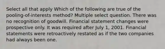 Select all that apply Which of the following are true of the pooling-of-interests method? Multiple select question. There was no recognition of goodwill. Financial statement changes were prospective only. It was required after July 1, 2001. Financial statements were retroactively restated as if the two companies had always been one.