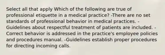 Select all that apply Which of the following are true of professional etiquette in a medical practice? -There are no set standards of professional behavior in medical practices. -Guidelines about respectful treatment of patients are included. -Correct behavior is addressed in the practice's employee policies and procedures manual. -Guidelines establish proper procedures for directing incoming calls.