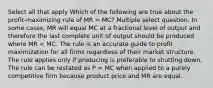 Select all that apply Which of the following are true about the profit-maximizing rule of MR = MC? Multiple select question. In some cases, MR will equal MC at a fractional level of output and therefore the last complete unit of output should be produced where MR < MC. The rule is an accurate guide to profit maximization for all firms regardless of their market structure. The rule applies only if producing is preferable to shutting down. The rule can be restated as P = MC when applied to a purely competitive firm because product price and MR are equal.