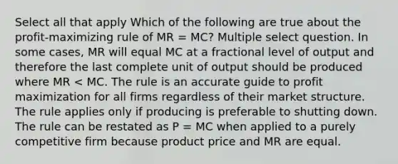 Select all that apply Which of the following are true about the profit-maximizing rule of MR = MC? Multiple select question. In some cases, MR will equal MC at a fractional level of output and therefore the last complete unit of output should be produced where MR < MC. The rule is an accurate guide to profit maximization for all firms regardless of their market structure. The rule applies only if producing is preferable to shutting down. The rule can be restated as P = MC when applied to a purely competitive firm because product price and MR are equal.