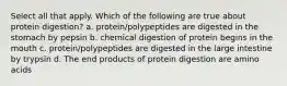 Select all that apply. Which of the following are true about protein digestion? a. protein/polypeptides are digested in the stomach by pepsin b. chemical digestion of protein begins in the mouth c. protein/polypeptides are digested in the large intestine by trypsin d. The end products of protein digestion are amino acids