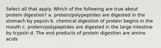 Select all that apply. Which of the following are true about protein digestion? a. protein/polypeptides are digested in the stomach by pepsin b. chemical digestion of protein begins in the mouth c. protein/polypeptides are digested in the large intestine by trypsin d. The end products of protein digestion are amino acids