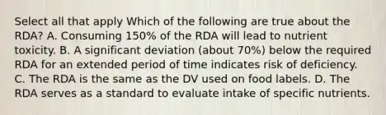 Select all that apply Which of the following are true about the RDA? A. Consuming 150% of the RDA will lead to nutrient toxicity. B. A significant deviation (about 70%) below the required RDA for an extended period of time indicates risk of deficiency. C. The RDA is the same as the DV used on food labels. D. The RDA serves as a standard to evaluate intake of specific nutrients.