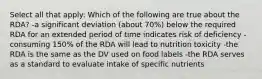 Select all that apply: Which of the following are true about the RDA? -a significant deviation (about 70%) below the required RDA for an extended period of time indicates risk of deficiency -consuming 150% of the RDA will lead to nutrition toxicity -the RDA is the same as the DV used on food labels -the RDA serves as a standard to evaluate intake of specific nutrients