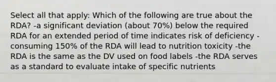 Select all that apply: Which of the following are true about the RDA? -a significant deviation (about 70%) below the required RDA for an extended period of time indicates risk of deficiency -consuming 150% of the RDA will lead to nutrition toxicity -the RDA is the same as the DV used on food labels -the RDA serves as a standard to evaluate intake of specific nutrients