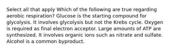 Select all that apply Which of the following are true regarding aerobic respiration? Glucose is the starting compound for glycolysis. It involves glycolysis but not the Krebs cycle. Oxygen is required as final electron acceptor. Large amounts of ATP are synthesized. It involves organic ions such as nitrate and sulfate. Alcohol is a common byproduct.