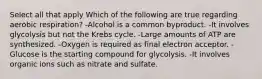 Select all that apply Which of the following are true regarding aerobic respiration? -Alcohol is a common byproduct. -It involves glycolysis but not the Krebs cycle. -Large amounts of ATP are synthesized. -Oxygen is required as final electron acceptor. -Glucose is the starting compound for glycolysis. -It involves organic ions such as nitrate and sulfate.