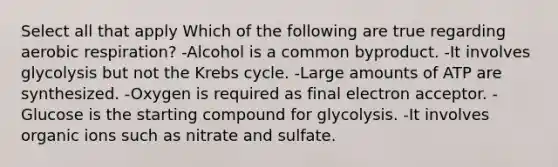 Select all that apply Which of the following are true regarding aerobic respiration? -Alcohol is a common byproduct. -It involves glycolysis but not the Krebs cycle. -Large amounts of ATP are synthesized. -Oxygen is required as final electron acceptor. -Glucose is the starting compound for glycolysis. -It involves organic ions such as nitrate and sulfate.