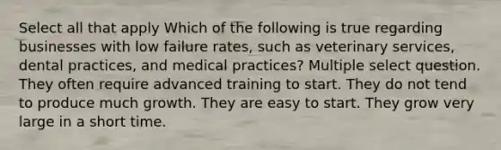 Select all that apply Which of the following is true regarding businesses with low failure rates, such as veterinary services, dental practices, and medical practices? Multiple select question. They often require advanced training to start. They do not tend to produce much growth. They are easy to start. They grow very large in a short time.